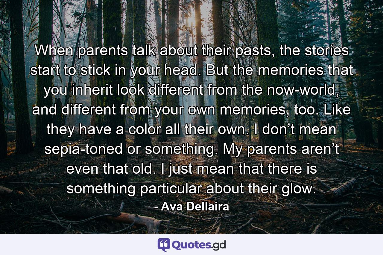 When parents talk about their pasts, the stories start to stick in your head. But the memories that you inherit look different from the now-world, and different from your own memories, too. Like they have a color all their own. I don’t mean sepia-toned or something. My parents aren’t even that old. I just mean that there is something particular about their glow. - Quote by Ava Dellaira