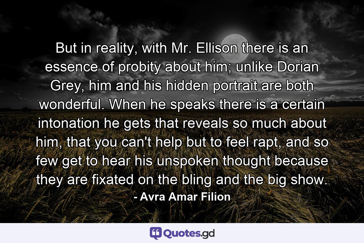 But in reality, with Mr. Ellison there is an essence of probity about him; unlike Dorian Grey, him and his hidden portrait are both wonderful. When he speaks there is a certain intonation he gets that reveals so much about him, that you can't help but to feel rapt, and so few get to hear his unspoken thought because they are fixated on the bling and the big show. - Quote by Avra Amar Filion