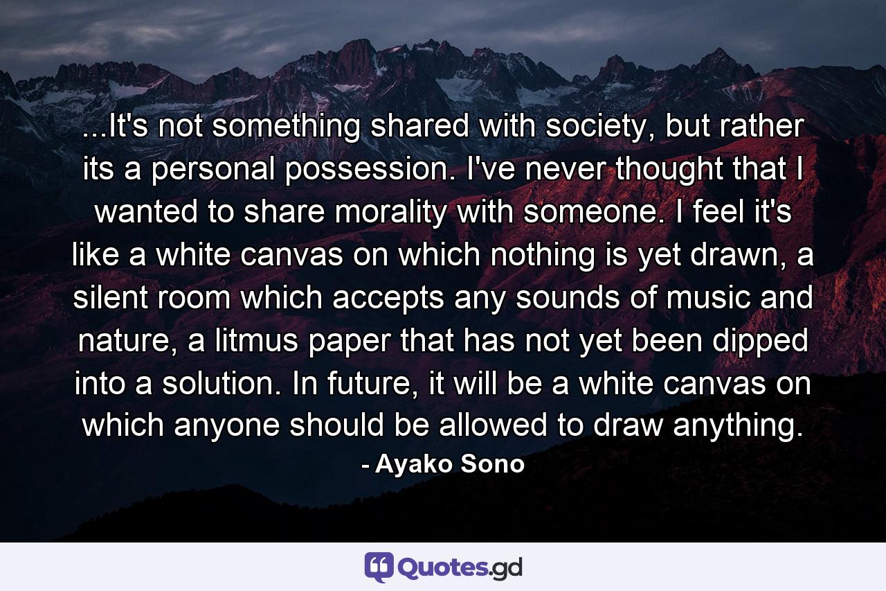 ...It's not something shared with society, but rather its a personal possession. I've never thought that I wanted to share morality with someone. I feel it's like a white canvas on which nothing is yet drawn, a silent room which accepts any sounds of music and nature, a litmus paper that has not yet been dipped into a solution. In future, it will be a white canvas on which anyone should be allowed to draw anything. - Quote by Ayako Sono