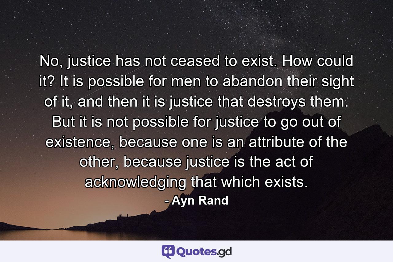 No, justice has not ceased to exist. How could it? It is possible for men to abandon their sight of it, and then it is justice that destroys them. But it is not possible for justice to go out of existence, because one is an attribute of the other, because justice is the act of acknowledging that which exists. - Quote by Ayn Rand