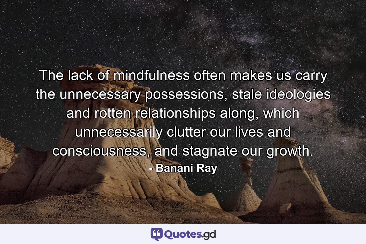 The lack of mindfulness often makes us carry the unnecessary possessions, stale ideologies and rotten relationships along, which unnecessarily clutter our lives and consciousness, and stagnate our growth. - Quote by Banani Ray