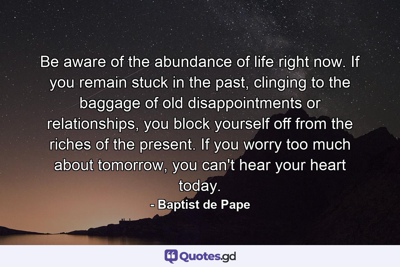 Be aware of the abundance of life right now. If you remain stuck in the past, clinging to the baggage of old disappointments or relationships, you block yourself off from the riches of the present. If you worry too much about tomorrow, you can't hear your heart today. - Quote by Baptist de Pape