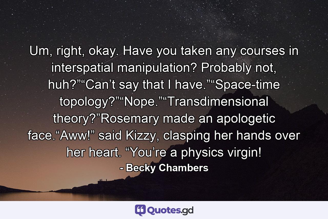 Um, right, okay. Have you taken any courses in interspatial manipulation? Probably not, huh?”“Can’t say that I have.”“Space-time topology?”“Nope.”“Transdimensional theory?”Rosemary made an apologetic face.“Aww!” said Kizzy, clasping her hands over her heart. “You’re a physics virgin! - Quote by Becky Chambers