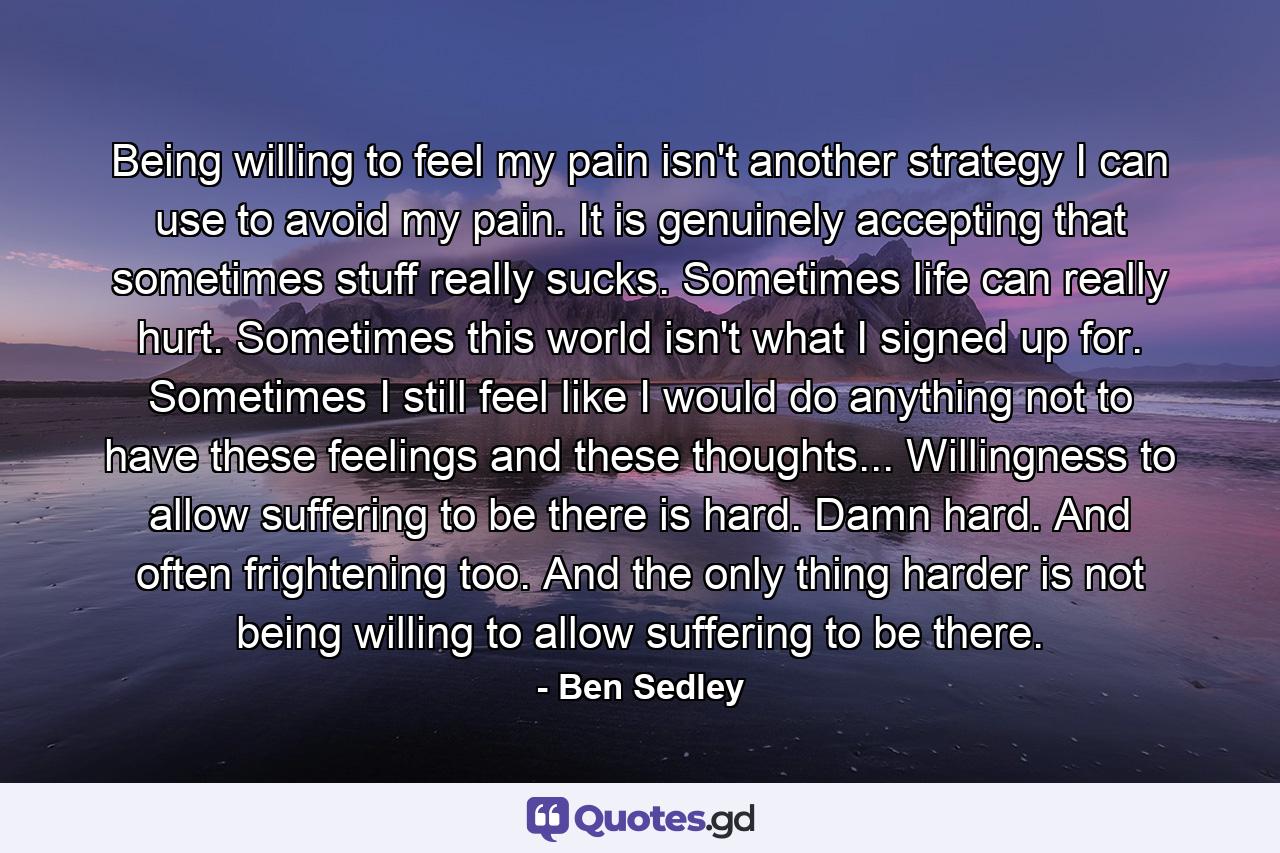 Being willing to feel my pain isn't another strategy I can use to avoid my pain. It is genuinely accepting that sometimes stuff really sucks. Sometimes life can really hurt. Sometimes this world isn't what I signed up for. Sometimes I still feel like I would do anything not to have these feelings and these thoughts... Willingness to allow suffering to be there is hard. Damn hard. And often frightening too. And the only thing harder is not being willing to allow suffering to be there. - Quote by Ben Sedley