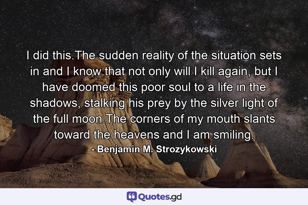 I did this.The sudden reality of the situation sets in and I know that not only will I kill again, but I have doomed this poor soul to a life in the shadows, stalking his prey by the silver light of the full moon.The corners of my mouth slants toward the heavens and I am smiling. - Quote by Benjamin M. Strozykowski