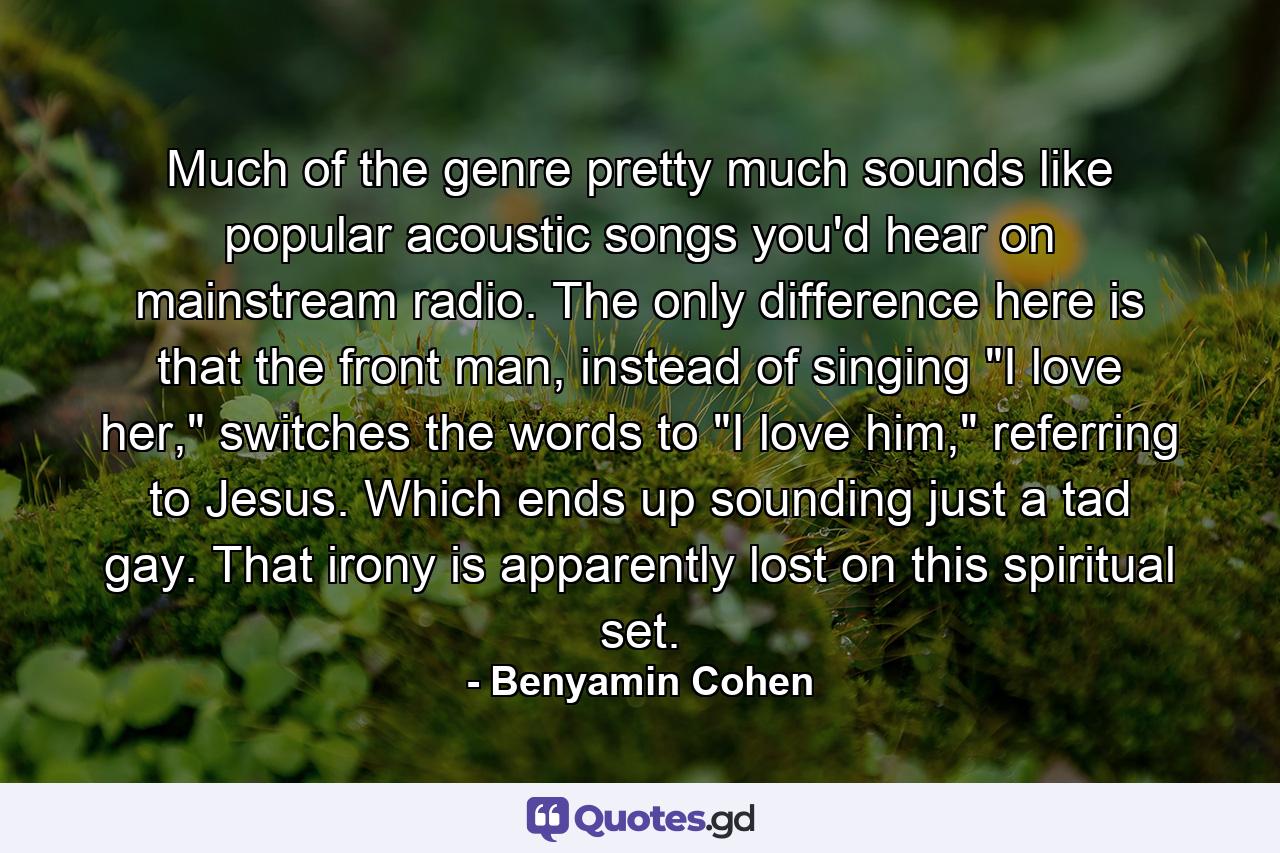 Much of the genre pretty much sounds like popular acoustic songs you'd hear on mainstream radio. The only difference here is that the front man, instead of singing 