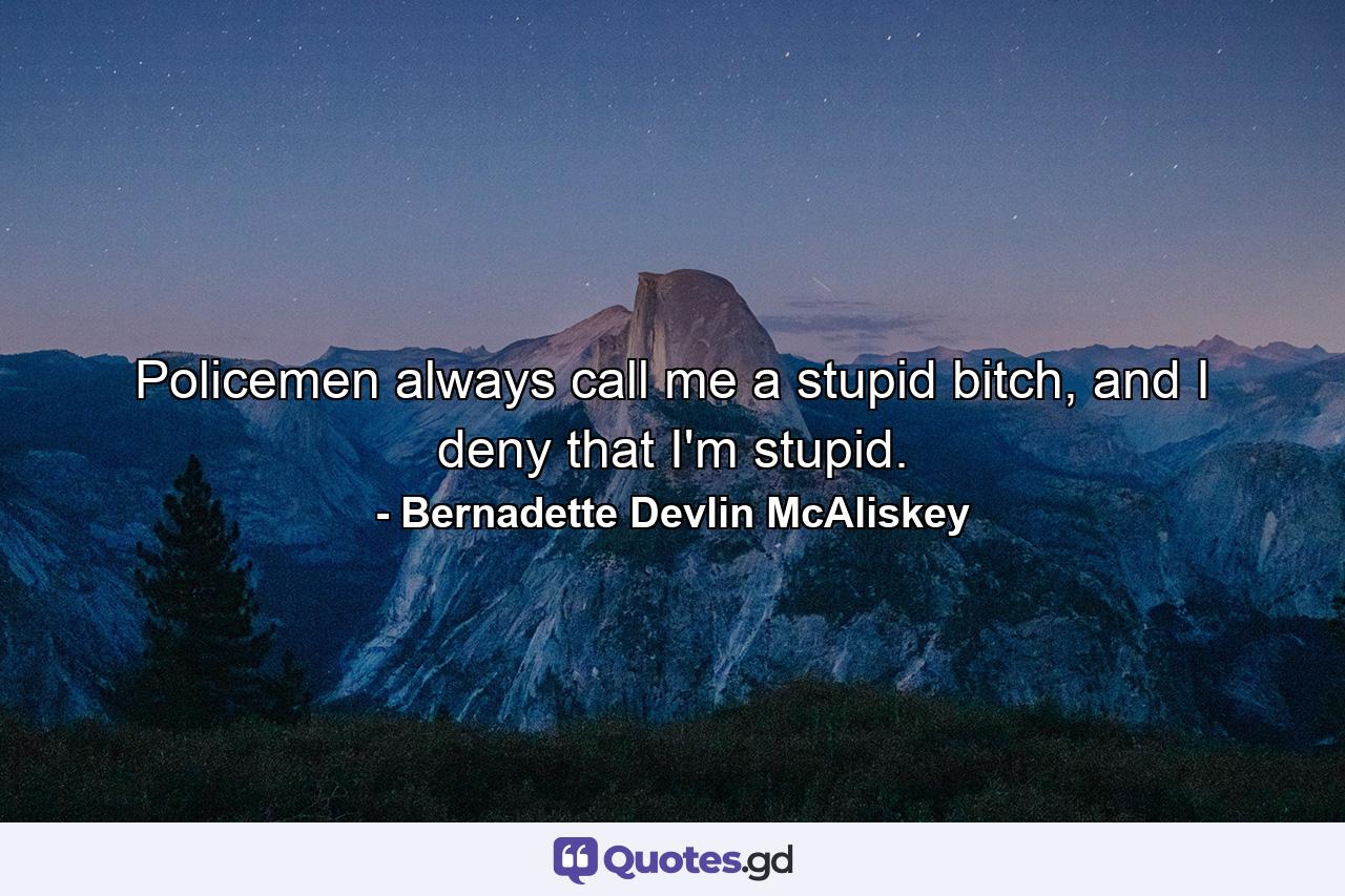 Policemen always call me a stupid bitch, and I deny that I'm stupid. - Quote by Bernadette Devlin McAliskey