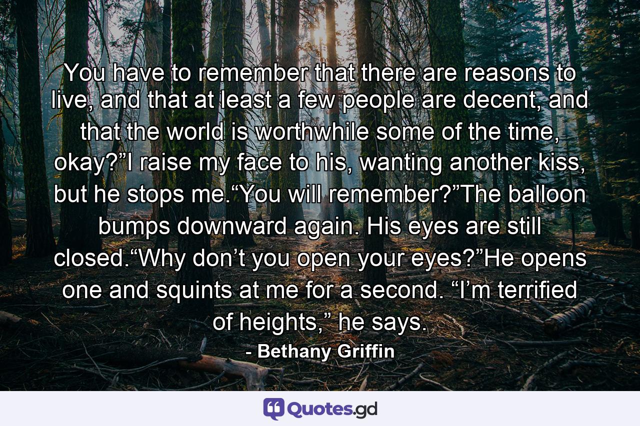 You have to remember that there are reasons to live, and that at least a few people are decent, and that the world is worthwhile some of the time, okay?”I raise my face to his, wanting another kiss, but he stops me.“You will remember?”The balloon bumps downward again. His eyes are still closed.“Why don’t you open your eyes?”He opens one and squints at me for a second. “I’m terrified of heights,” he says. - Quote by Bethany Griffin