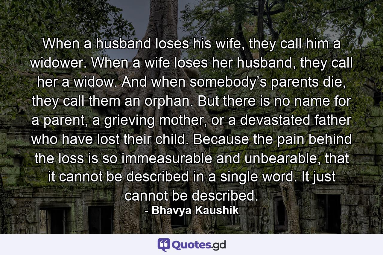 When a husband loses his wife, they call him a widower. When a wife loses her husband, they call her a widow. And when somebody’s parents die, they call them an orphan. But there is no name for a parent, a grieving mother, or a devastated father who have lost their child. Because the pain behind the loss is so immeasurable and unbearable, that it cannot be described in a single word. It just cannot be described. - Quote by Bhavya Kaushik