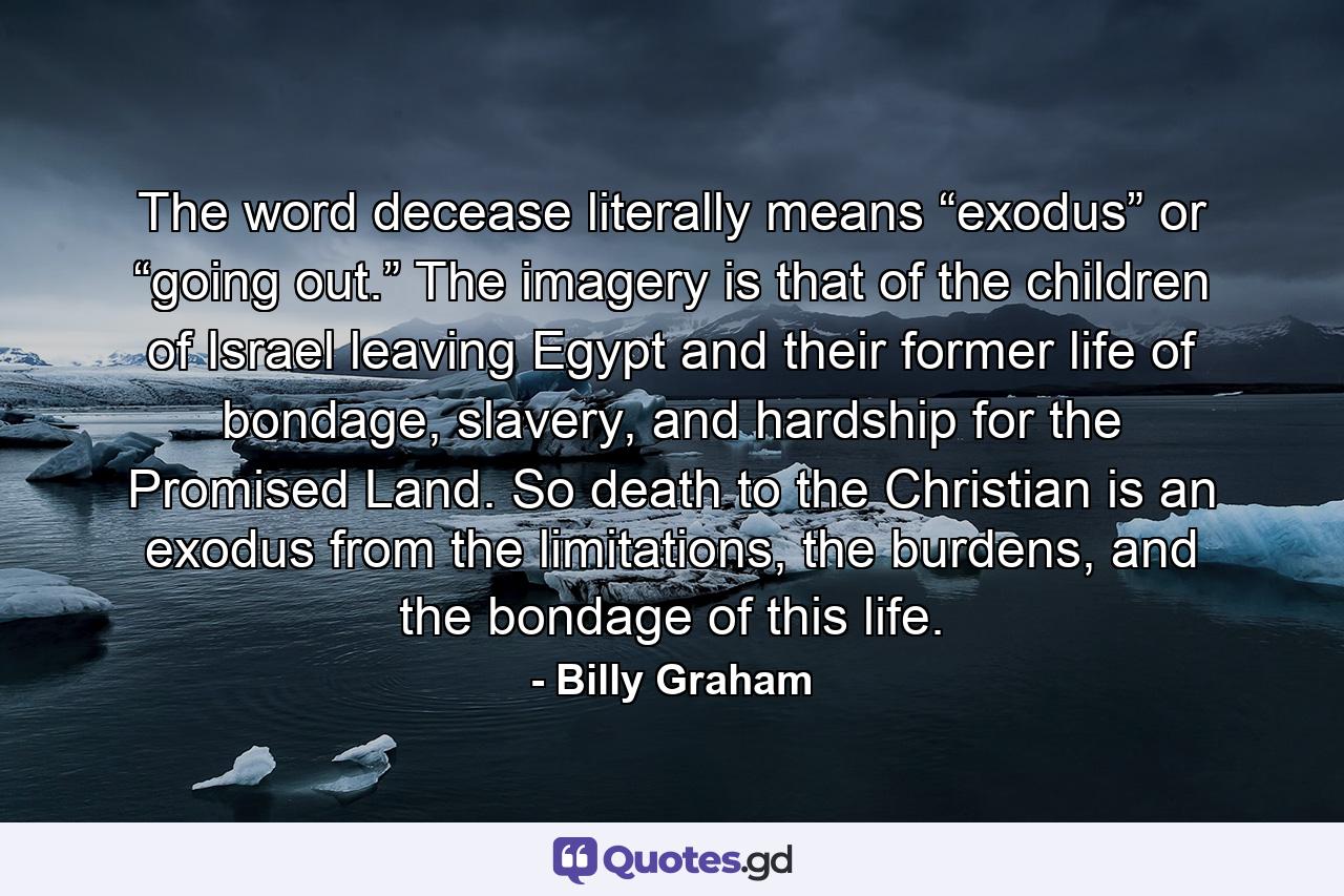 The word decease literally means “exodus” or “going out.” The imagery is that of the children of Israel leaving Egypt and their former life of bondage, slavery, and hardship for the Promised Land. So death to the Christian is an exodus from the limitations, the burdens, and the bondage of this life. - Quote by Billy Graham