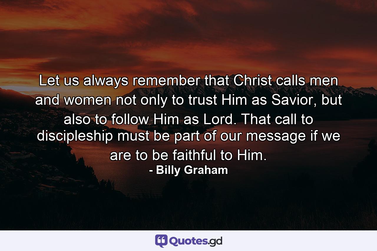 Let us always remember that Christ calls men and women not only to trust Him as Savior, but also to follow Him as Lord. That call to discipleship must be part of our message if we are to be faithful to Him. - Quote by Billy Graham