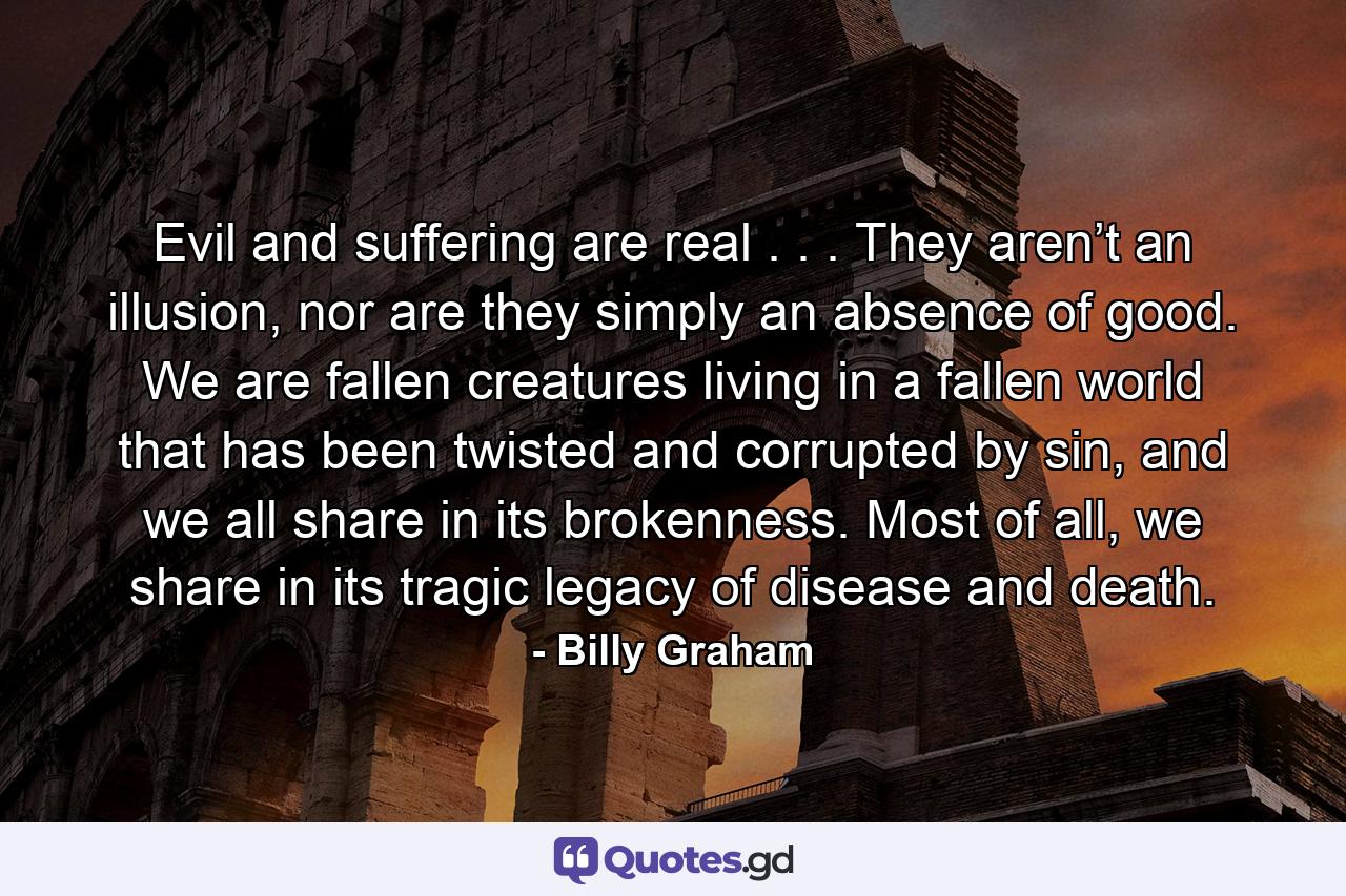 Evil and suffering are real . . . They aren’t an illusion, nor are they simply an absence of good. We are fallen creatures living in a fallen world that has been twisted and corrupted by sin, and we all share in its brokenness. Most of all, we share in its tragic legacy of disease and death. - Quote by Billy Graham