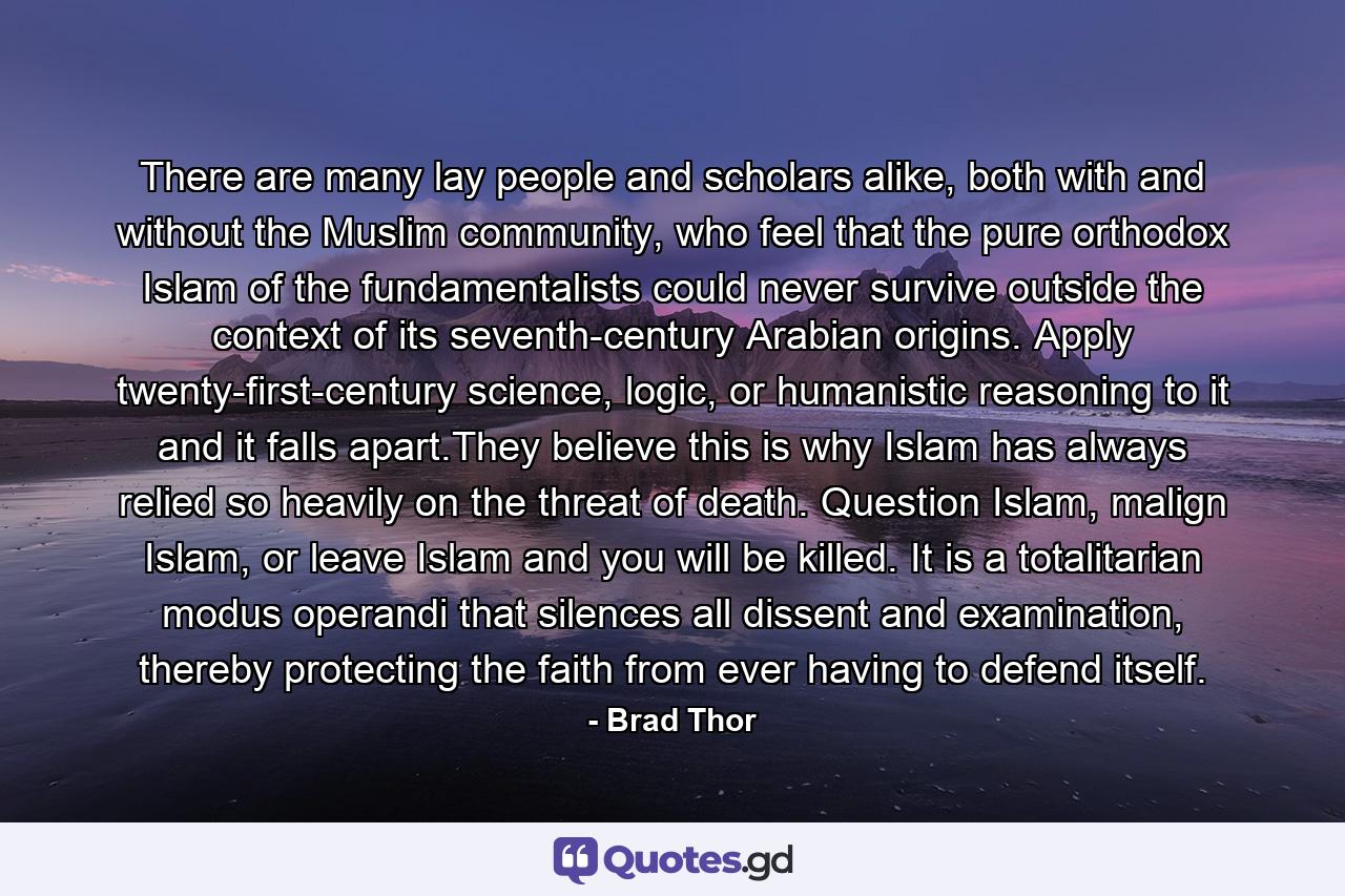 There are many lay people and scholars alike, both with and without the Muslim community, who feel that the pure orthodox Islam of the fundamentalists could never survive outside the context of its seventh-century Arabian origins. Apply twenty-first-century science, logic, or humanistic reasoning to it and it falls apart.They believe this is why Islam has always relied so heavily on the threat of death. Question Islam, malign Islam, or leave Islam and you will be killed. It is a totalitarian modus operandi that silences all dissent and examination, thereby protecting the faith from ever having to defend itself. - Quote by Brad Thor