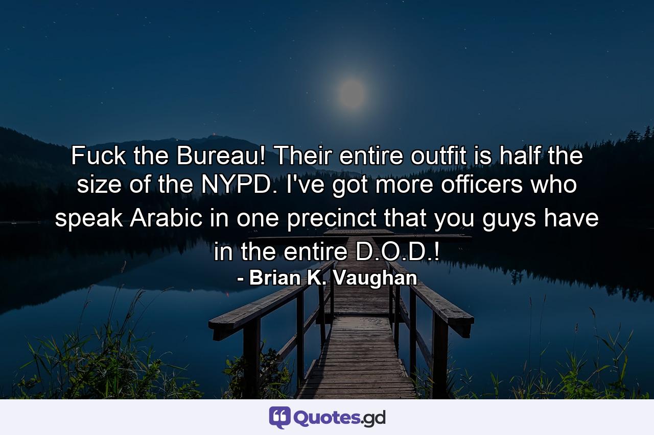 Fuck the Bureau! Their entire outfit is half the size of the NYPD. I've got more officers who speak Arabic in one precinct that you guys have in the entire D.O.D.! - Quote by Brian K. Vaughan