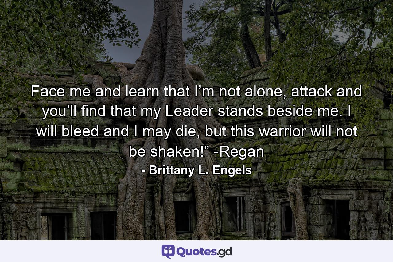 Face me and learn that I’m not alone, attack and you’ll find that my Leader stands beside me. I will bleed and I may die, but this warrior will not be shaken!” -Regan - Quote by Brittany L. Engels