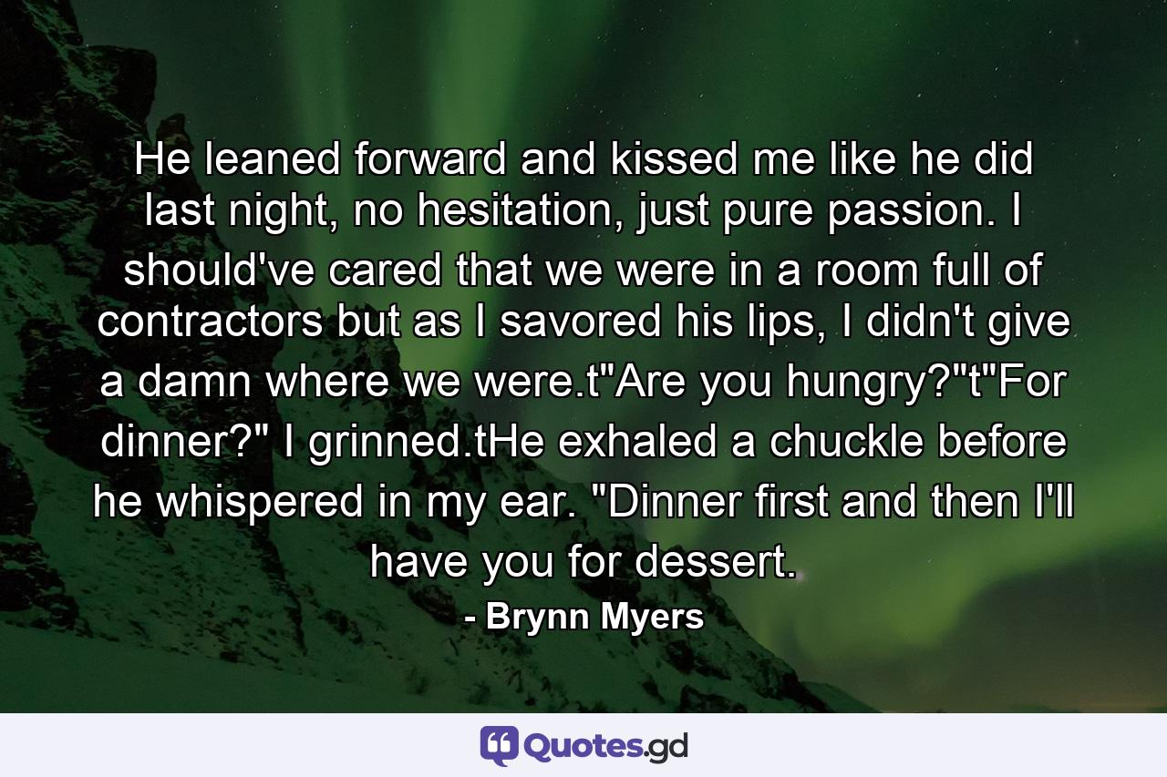 He leaned forward and kissed me like he did last night, no hesitation, just pure passion. I should've cared that we were in a room full of contractors but as I savored his lips, I didn't give a damn where we were.t