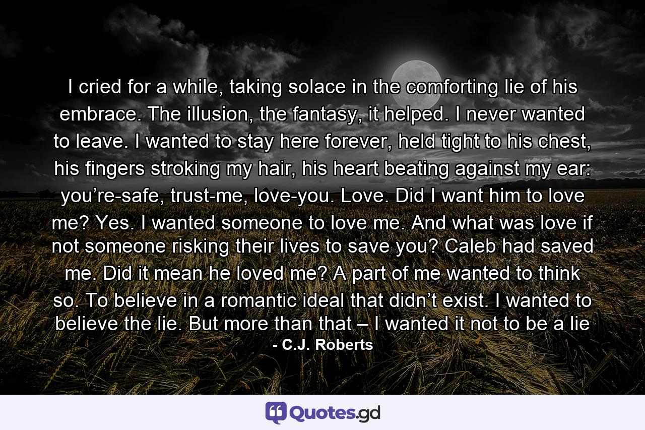 I cried for a while, taking solace in the comforting lie of his embrace. The illusion, the fantasy, it helped. I never wanted to leave. I wanted to stay here forever, held tight to his chest, his fingers stroking my hair, his heart beating against my ear: you’re-safe, trust-me, love-you. Love. Did I want him to love me? Yes. I wanted someone to love me. And what was love if not someone risking their lives to save you? Caleb had saved me. Did it mean he loved me? A part of me wanted to think so. To believe in a romantic ideal that didn’t exist. I wanted to believe the lie. But more than that – I wanted it not to be a lie - Quote by C.J. Roberts