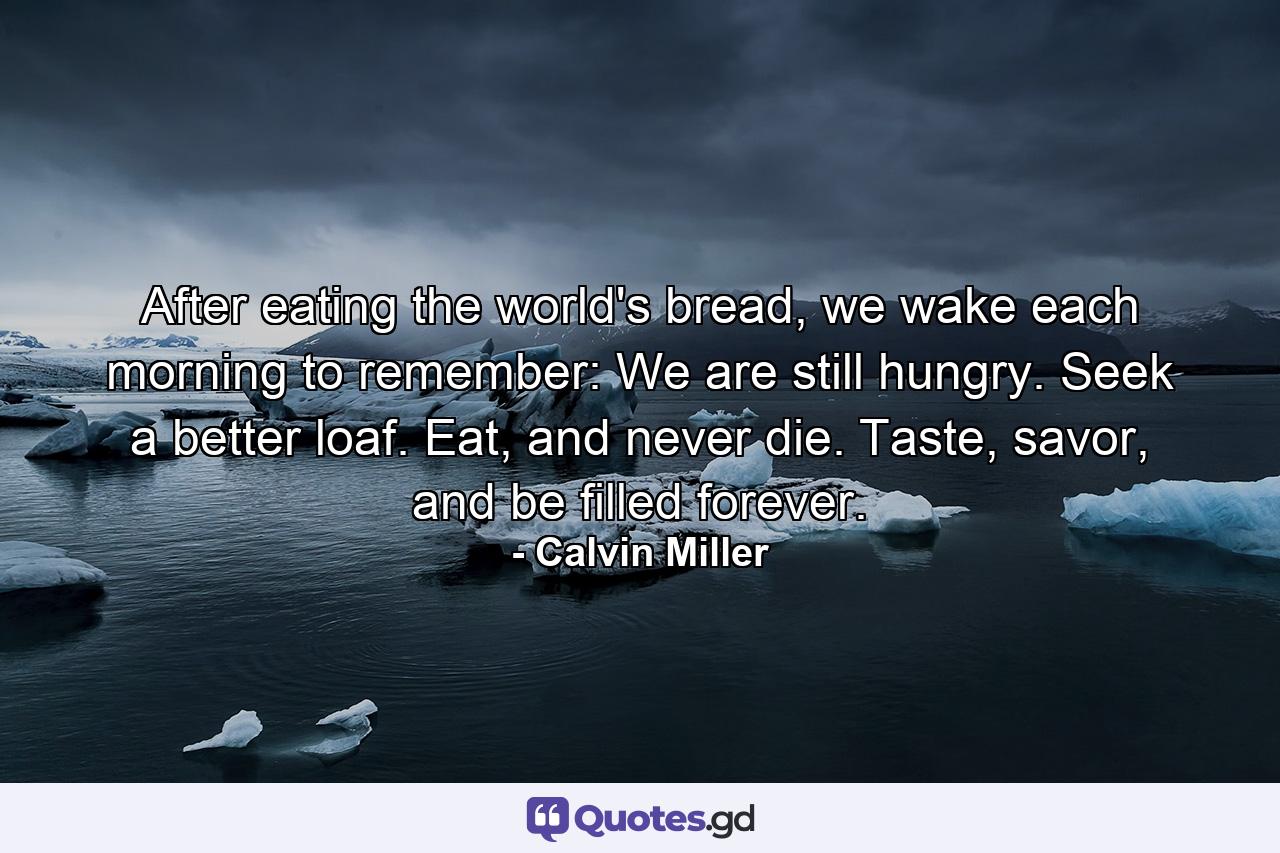 After eating the world's bread, we wake each morning to remember: We are still hungry. Seek a better loaf. Eat, and never die. Taste, savor, and be filled forever. - Quote by Calvin Miller