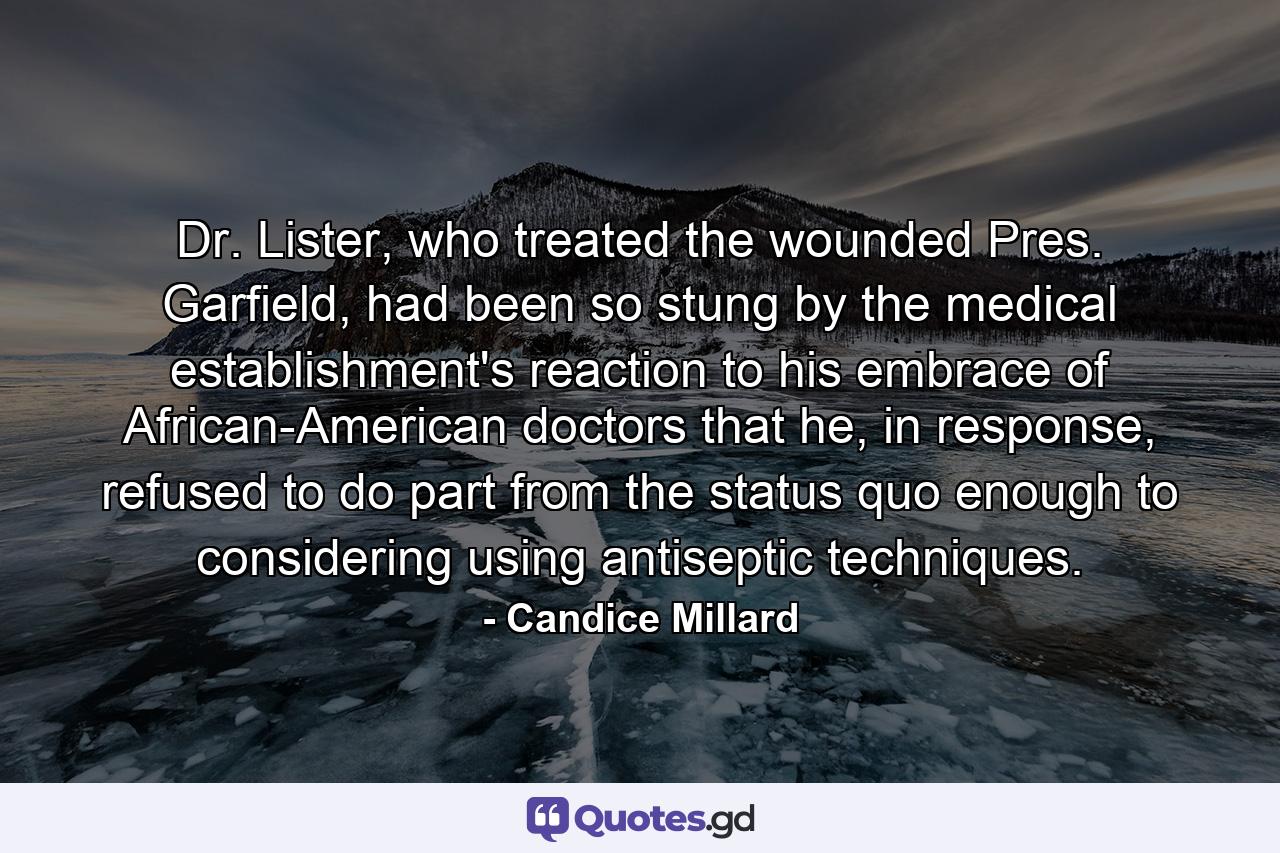 Dr. Lister, who treated the wounded Pres. Garfield, had been so stung by the medical establishment's reaction to his embrace of African-American doctors that he, in response, refused to do part from the status quo enough to considering using antiseptic techniques. - Quote by Candice Millard