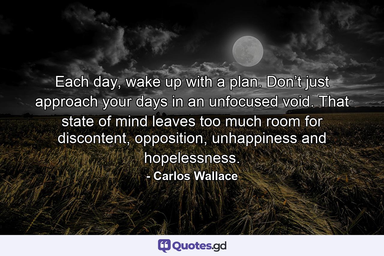 Each day, wake up with a plan. Don’t just approach your days in an unfocused void. That state of mind leaves too much room for discontent, opposition, unhappiness and hopelessness. - Quote by Carlos Wallace