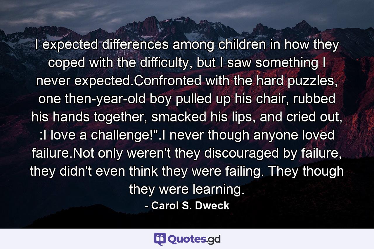 I expected differences among children in how they coped with the difficulty, but I saw something I never expected.Confronted with the hard puzzles, one then-year-old boy pulled up his chair, rubbed his hands together, smacked his lips, and cried out, :I love a challenge!