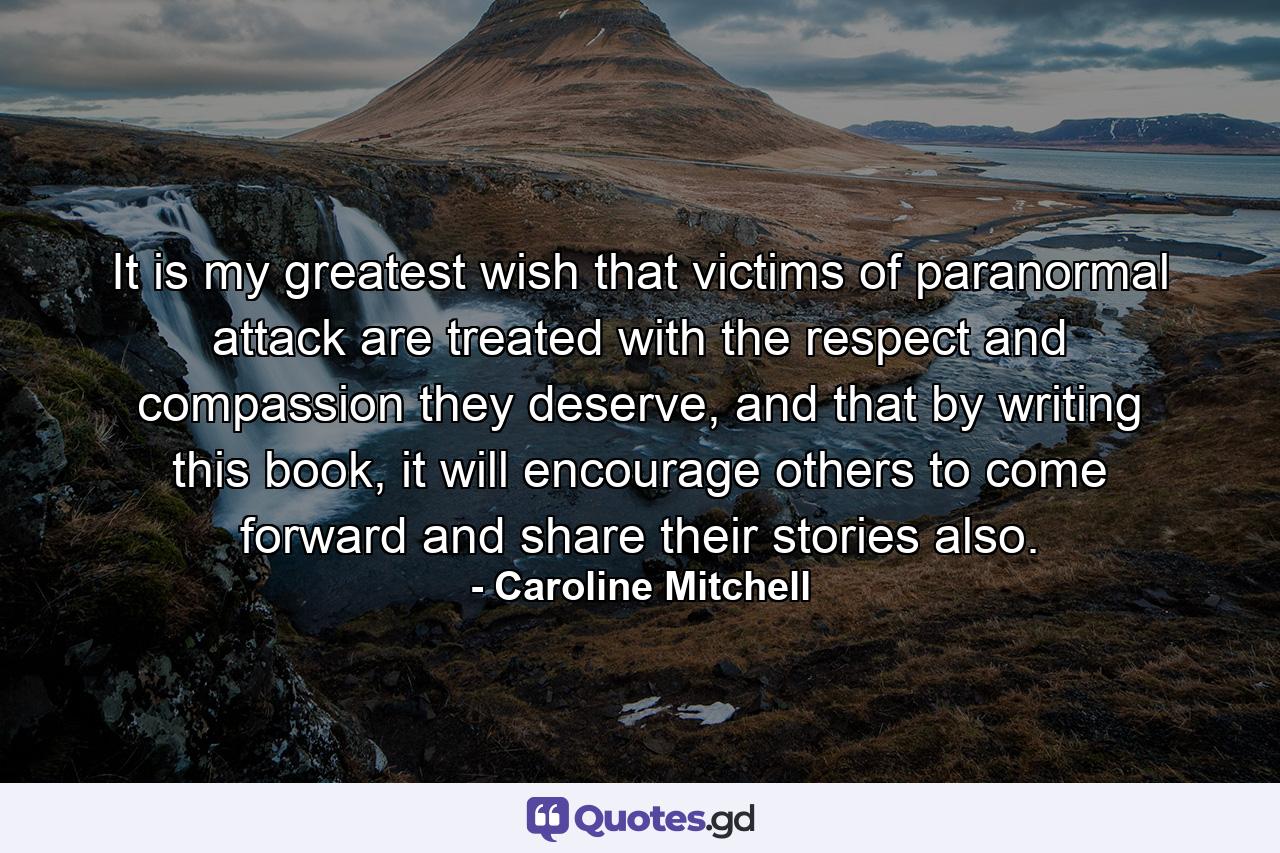 It is my greatest wish that victims of paranormal attack are treated with the respect and compassion they deserve, and that by writing this book, it will encourage others to come forward and share their stories also. - Quote by Caroline Mitchell