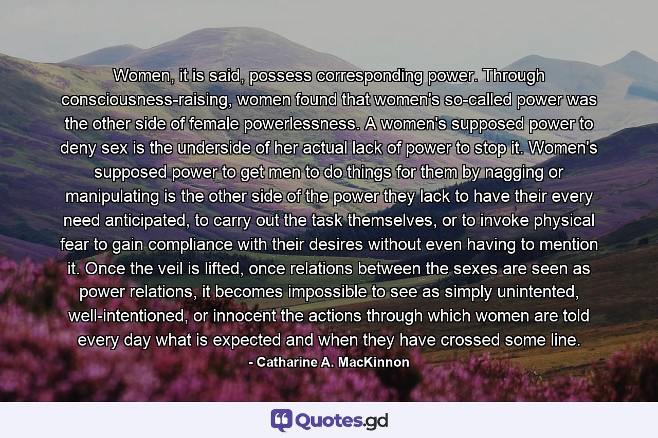 Women, it is said, possess corresponding power. Through consciousness-raising, women found that women's so-called power was the other side of female powerlessness. A women's supposed power to deny sex is the underside of her actual lack of power to stop it. Women's supposed power to get men to do things for them by nagging or manipulating is the other side of the power they lack to have their every need anticipated, to carry out the task themselves, or to invoke physical fear to gain compliance with their desires without even having to mention it. Once the veil is lifted, once relations between the sexes are seen as power relations, it becomes impossible to see as simply unintented, well-intentioned, or innocent the actions through which women are told every day what is expected and when they have crossed some line. - Quote by Catharine A. MacKinnon