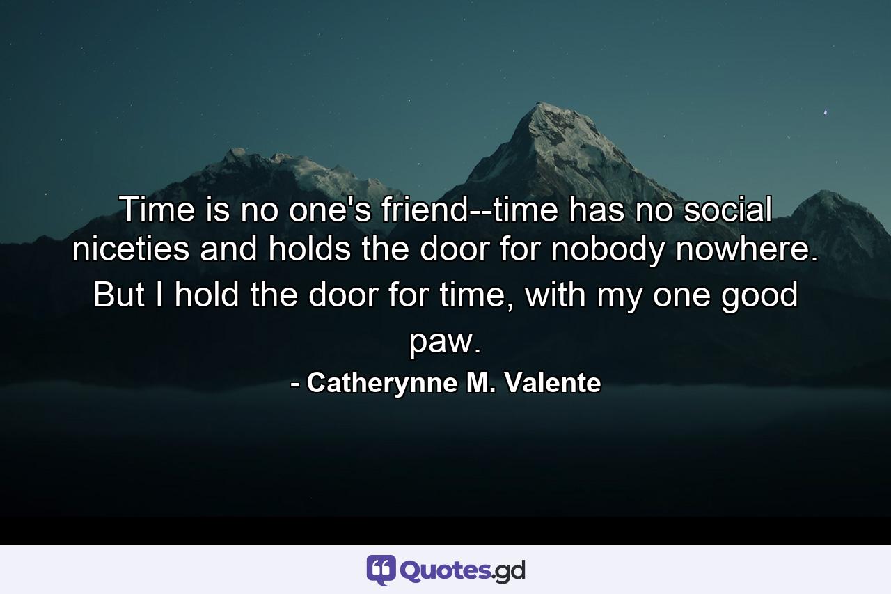 Time is no one's friend--time has no social niceties and holds the door for nobody nowhere. But I hold the door for time, with my one good paw. - Quote by Catherynne M. Valente