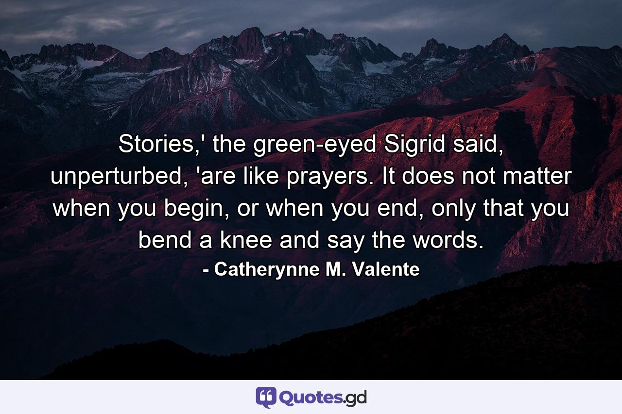 Stories,' the green-eyed Sigrid said, unperturbed, 'are like prayers. It does not matter when you begin, or when you end, only that you bend a knee and say the words. - Quote by Catherynne M. Valente