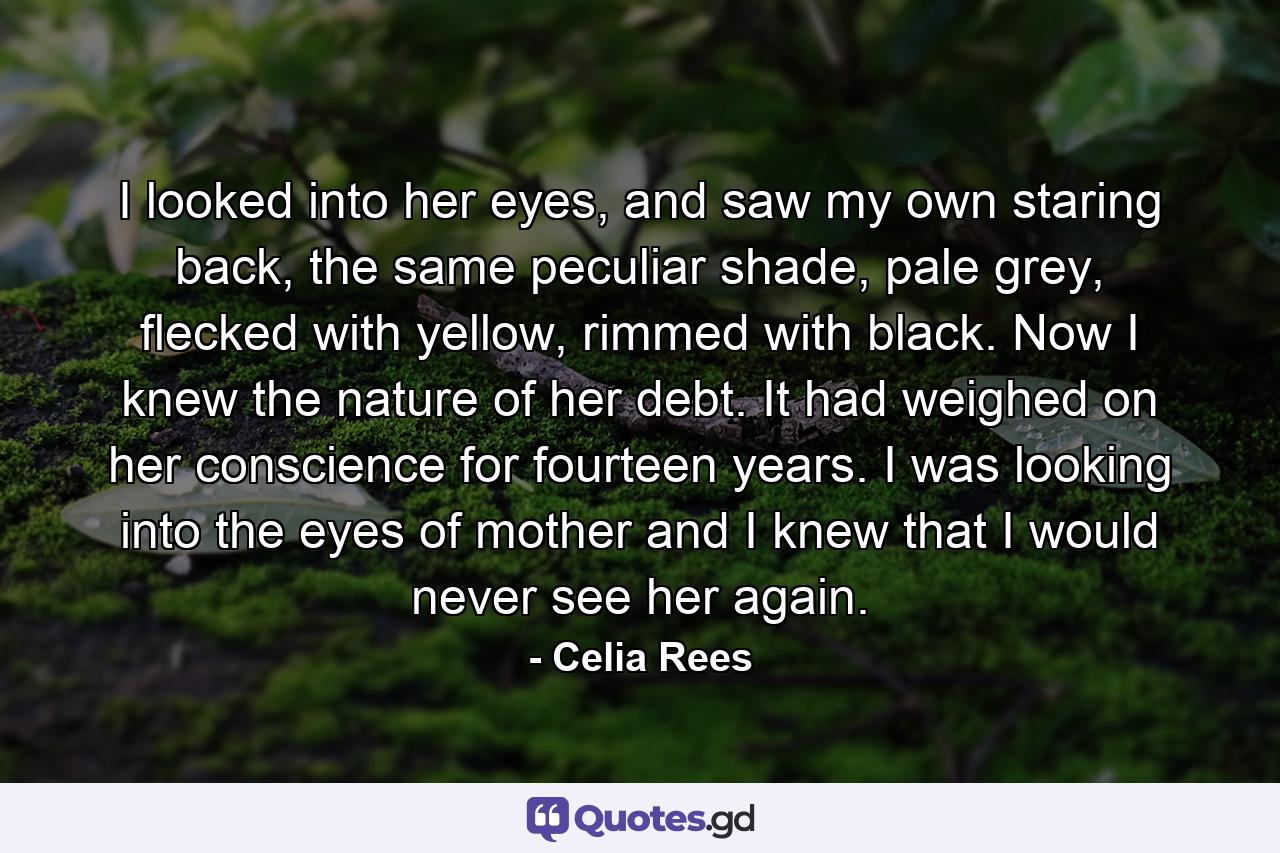 I looked into her eyes, and saw my own staring back, the same peculiar shade, pale grey, flecked with yellow, rimmed with black. Now I knew the nature of her debt. It had weighed on her conscience for fourteen years. I was looking into the eyes of mother and I knew that I would never see her again. - Quote by Celia Rees