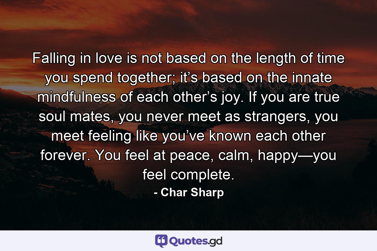 Falling in love is not based on the length of time you spend together; it’s based on the innate mindfulness of each other’s joy. If you are true soul mates, you never meet as strangers, you meet feeling like you’ve known each other forever. You feel at peace, calm, happy—you feel complete. - Quote by Char Sharp