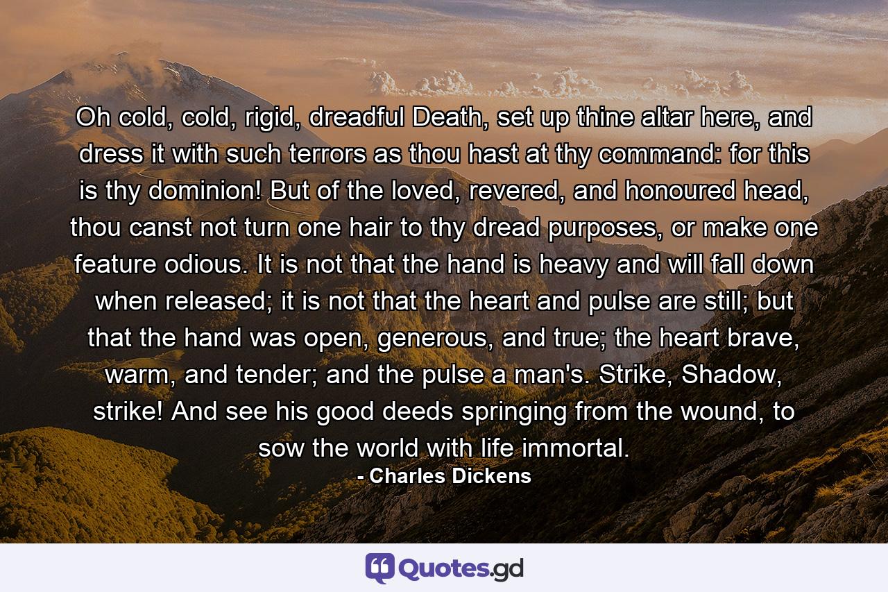 Oh cold, cold, rigid, dreadful Death, set up thine altar here, and dress it with such terrors as thou hast at thy command: for this is thy dominion! But of the loved, revered, and honoured head, thou canst not turn one hair to thy dread purposes, or make one feature odious. It is not that the hand is heavy and will fall down when released; it is not that the heart and pulse are still; but that the hand was open, generous, and true; the heart brave, warm, and tender; and the pulse a man's. Strike, Shadow, strike! And see his good deeds springing from the wound, to sow the world with life immortal. - Quote by Charles Dickens