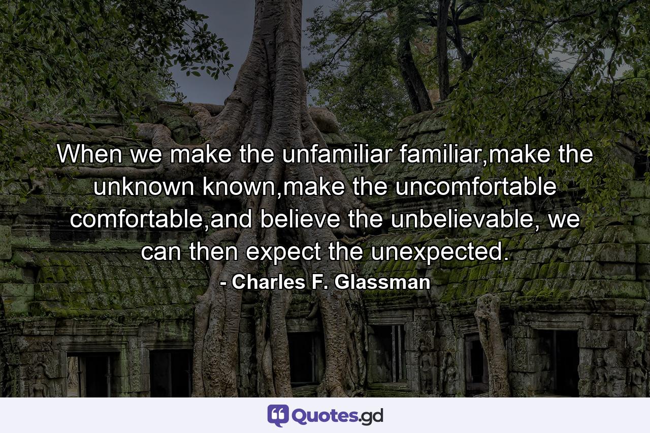 When we make the unfamiliar familiar,make the unknown known,make the uncomfortable comfortable,and believe the unbelievable, we can then expect the unexpected. - Quote by Charles F. Glassman