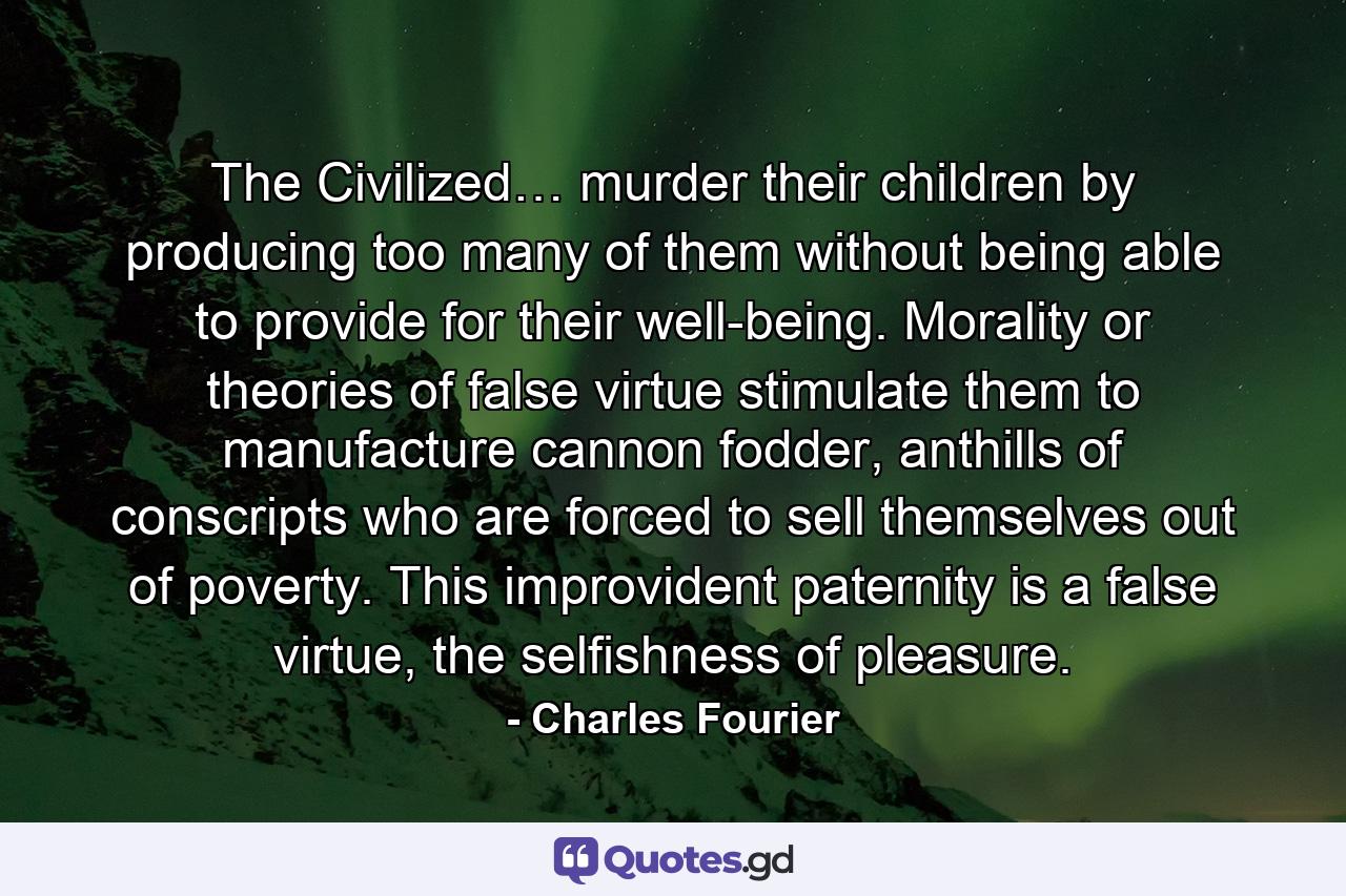 The Civilized… murder their children by producing too many of them without being able to provide for their well-being. Morality or theories of false virtue stimulate them to manufacture cannon fodder, anthills of conscripts who are forced to sell themselves out of poverty. This improvident paternity is a false virtue, the selfishness of pleasure. - Quote by Charles Fourier