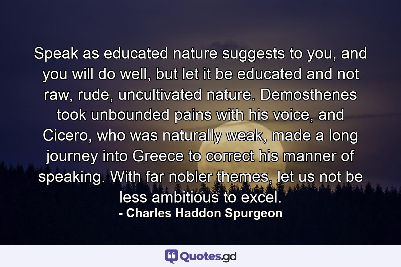 Speak as educated nature suggests to you, and you will do well, but let it be educated and not raw, rude, uncultivated nature. Demosthenes took unbounded pains with his voice, and Cicero, who was naturally weak, made a long journey into Greece to correct his manner of speaking. With far nobler themes, let us not be less ambitious to excel. - Quote by Charles Haddon Spurgeon