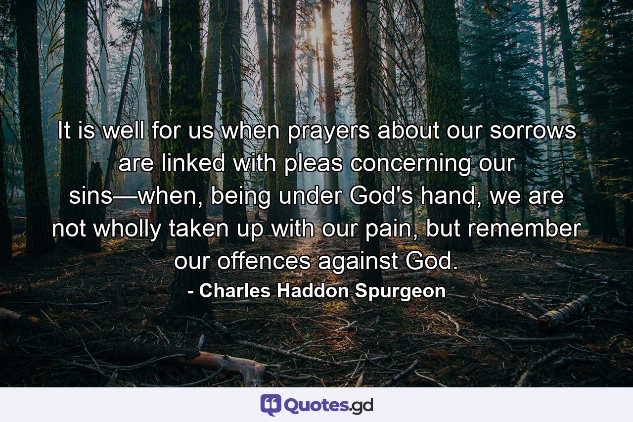 It is well for us when prayers about our sorrows are linked with pleas concerning our sins—when, being under God's hand, we are not wholly taken up with our pain, but remember our offences against God. - Quote by Charles Haddon Spurgeon