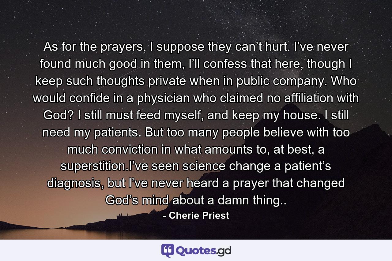 As for the prayers, I suppose they can’t hurt. I’ve never found much good in them, I’ll confess that here, though I keep such thoughts private when in public company. Who would confide in a physician who claimed no affiliation with God? I still must feed myself, and keep my house. I still need my patients. But too many people believe with too much conviction in what amounts to, at best, a superstition.I’ve seen science change a patient’s diagnosis, but I’ve never heard a prayer that changed God’s mind about a damn thing.. - Quote by Cherie Priest