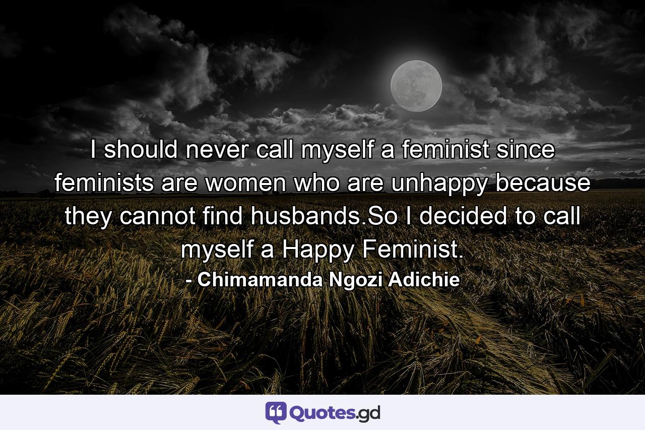 I should never call myself a feminist since feminists are women who are unhappy because they cannot find husbands.So I decided to call myself a Happy Feminist. - Quote by Chimamanda Ngozi Adichie