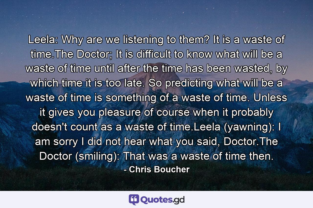 Leela: Why are we listening to them? It is a waste of time.The Doctor; It is difficult to know what will be a waste of time until after the time has been wasted, by which time it is too late. So predicting what will be a waste of time is something of a waste of time. Unless it gives you pleasure of course when it probably doesn't count as a waste of time.Leela (yawning): I am sorry I did not hear what you said, Doctor.The Doctor (smiling): That was a waste of time then. - Quote by Chris Boucher