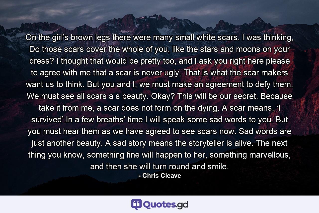 On the girl’s brown legs there were many small white scars. I was thinking, Do those scars cover the whole of you, like the stars and moons on your dress? I thought that would be pretty too, and I ask you right here please to agree with me that a scar is never ugly. That is what the scar makers want us to think. But you and I, we must make an agreement to defy them. We must see all scars a s beauty. Okay? This will be our secret. Because take it from me, a scar does not form on the dying. A scar means, ‘I survived’.In a few breaths’ time I will speak some sad words to you. But you must hear them as we have agreed to see scars now. Sad words are just another beauty. A sad story means the storyteller is alive. The next thing you know, something fine will happen to her, something marvellous, and then she will turn round and smile. - Quote by Chris Cleave