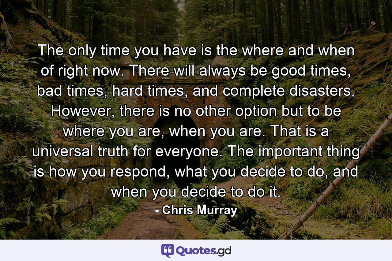 The only time you have is the where and when of right now. There will always be good times, bad times, hard times, and complete disasters. However, there is no other option but to be where you are, when you are. That is a universal truth for everyone. The important thing is how you respond, what you decide to do, and when you decide to do it. - Quote by Chris Murray