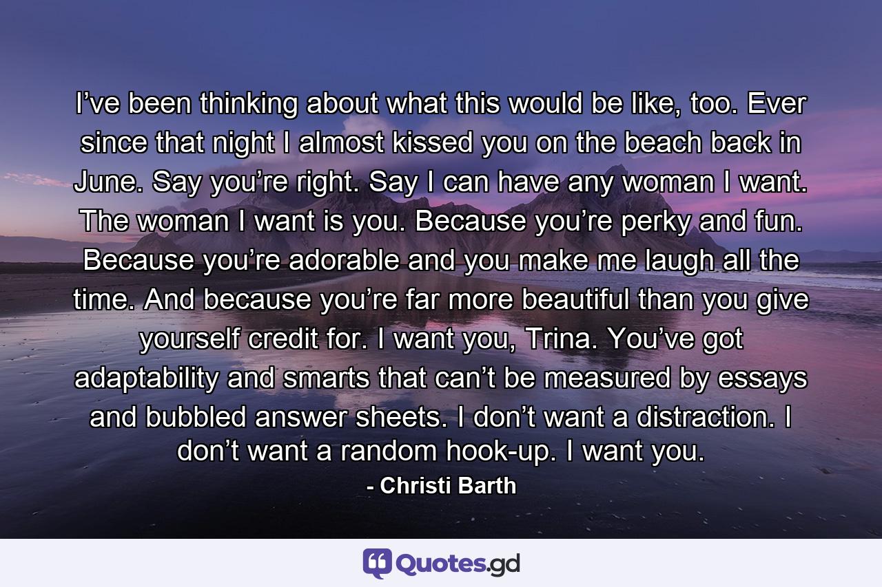 I’ve been thinking about what this would be like, too. Ever since that night I almost kissed you on the beach back in June. Say you’re right. Say I can have any woman I want. The woman I want is you. Because you’re perky and fun. Because you’re adorable and you make me laugh all the time. And because you’re far more beautiful than you give yourself credit for. I want you, Trina. You’ve got adaptability and smarts that can’t be measured by essays and bubbled answer sheets. I don’t want a distraction. I don’t want a random hook-up. I want you. - Quote by Christi Barth