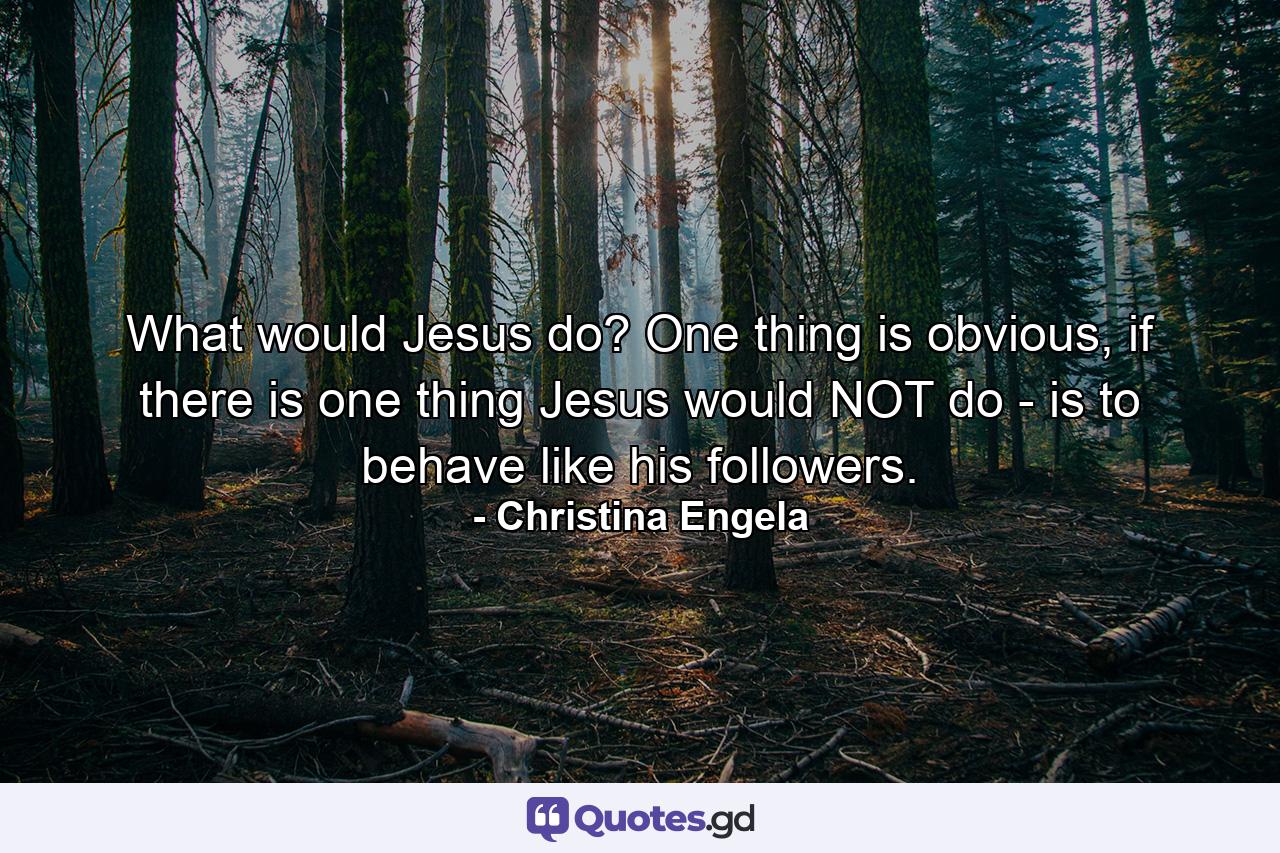 What would Jesus do? One thing is obvious, if there is one thing Jesus would NOT do - is to behave like his followers. - Quote by Christina Engela