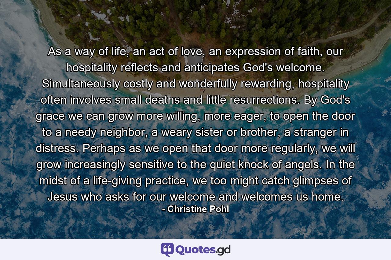 As a way of life, an act of love, an expression of faith, our hospitality reflects and anticipates God's welcome. Simultaneously costly and wonderfully rewarding, hospitality often involves small deaths and little resurrections. By God's grace we can grow more willing, more eager, to open the door to a needy neighbor, a weary sister or brother, a stranger in distress. Perhaps as we open that door more regularly, we will grow increasingly sensitive to the quiet knock of angels. In the midst of a life-giving practice, we too might catch glimpses of Jesus who asks for our welcome and welcomes us home. - Quote by Christine Pohl