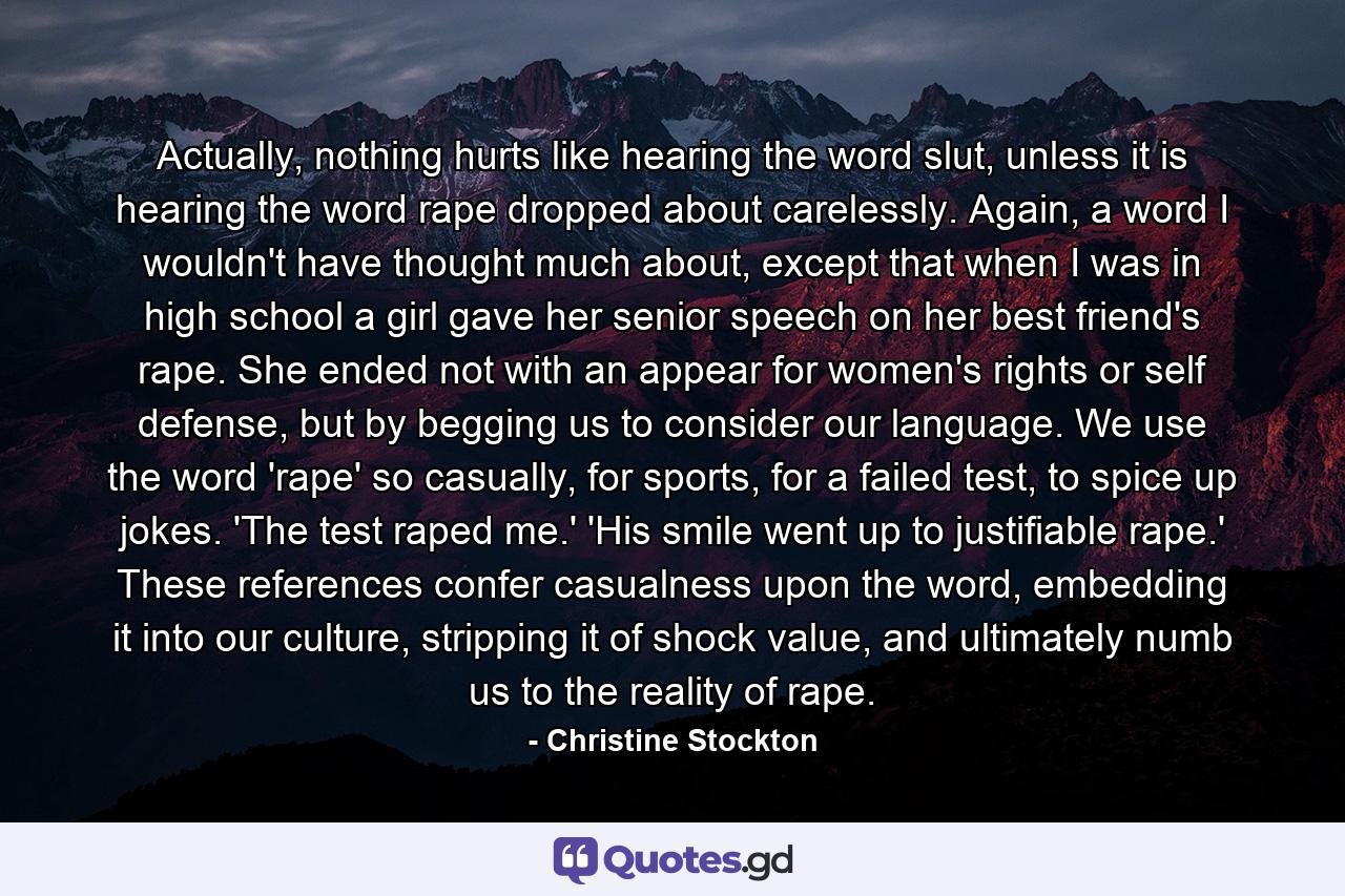 Actually, nothing hurts like hearing the word slut, unless it is hearing the word rape dropped about carelessly. Again, a word I wouldn't have thought much about, except that when I was in high school a girl gave her senior speech on her best friend's rape. She ended not with an appear for women's rights or self defense, but by begging us to consider our language. We use the word 'rape' so casually, for sports, for a failed test, to spice up jokes. 'The test raped me.' 'His smile went up to justifiable rape.' These references confer casualness upon the word, embedding it into our culture, stripping it of shock value, and ultimately numb us to the reality of rape. - Quote by Christine Stockton