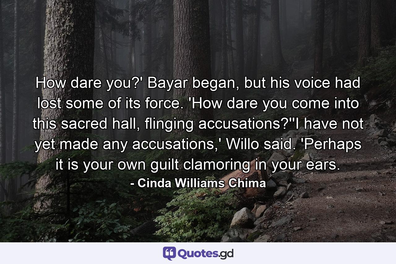 How dare you?' Bayar began, but his voice had lost some of its force. 'How dare you come into this sacred hall, flinging accusations?''I have not yet made any accusations,' Willo said. 'Perhaps it is your own guilt clamoring in your ears. - Quote by Cinda Williams Chima