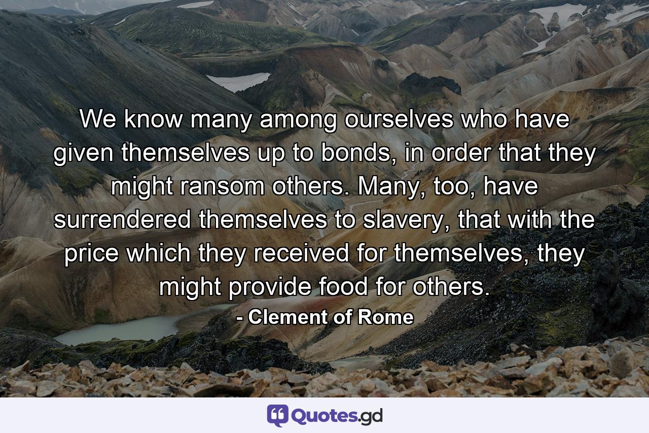 We know many among ourselves who have given themselves up to bonds, in order that they might ransom others. Many, too, have surrendered themselves to slavery, that with the price which they received for themselves, they might provide food for others. - Quote by Clement of Rome