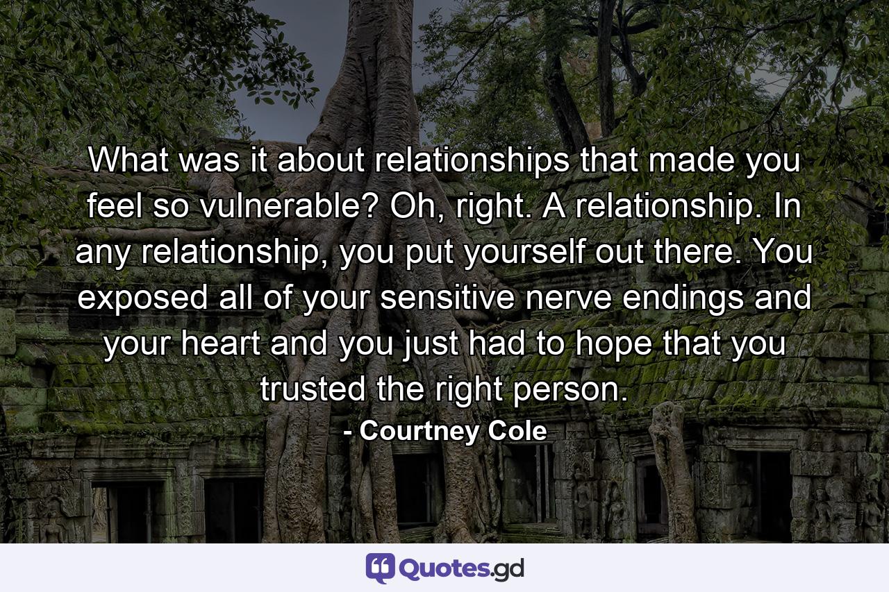 What was it about relationships that made you feel so vulnerable? Oh, right. A relationship. In any relationship, you put yourself out there. You exposed all of your sensitive nerve endings and your heart and you just had to hope that you trusted the right person. - Quote by Courtney Cole