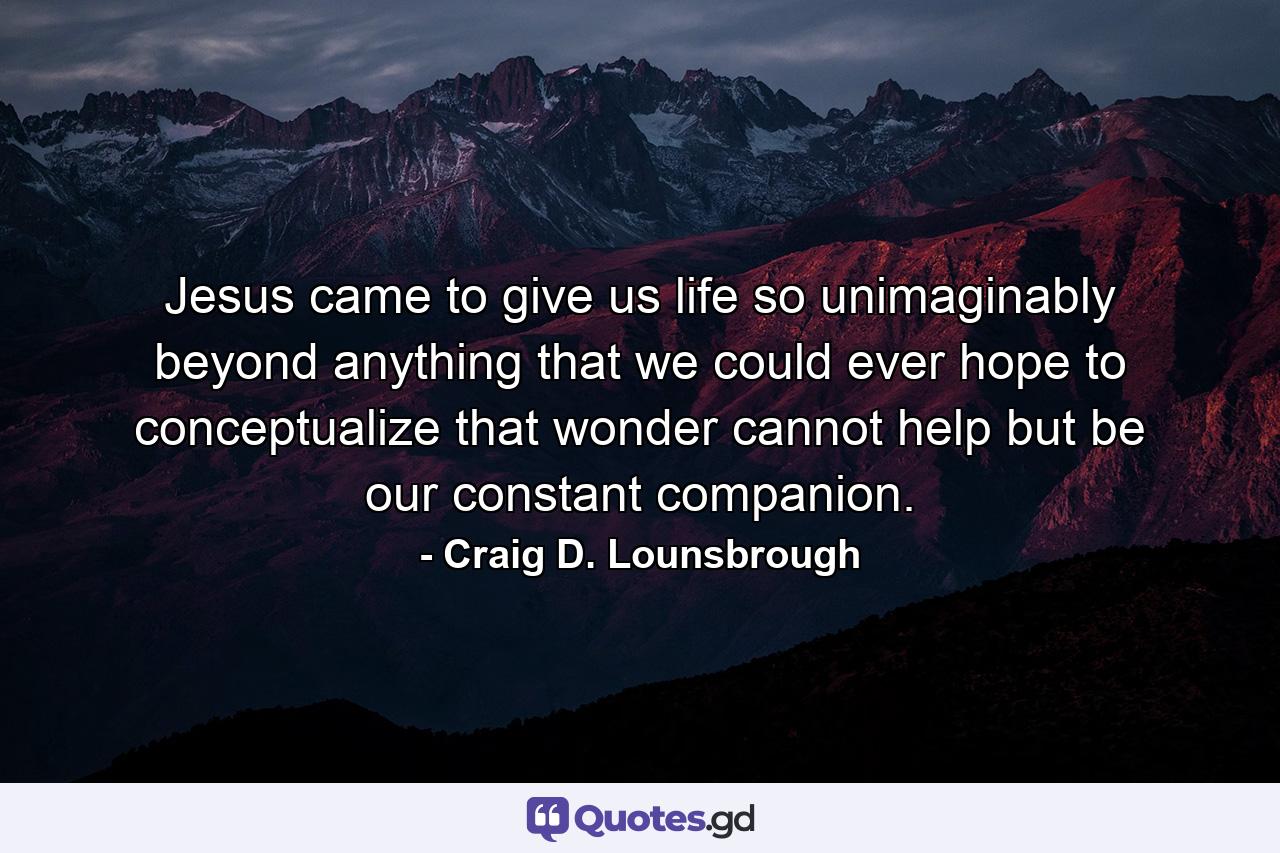 Jesus came to give us life so unimaginably beyond anything that we could ever hope to conceptualize that wonder cannot help but be our constant companion. - Quote by Craig D. Lounsbrough