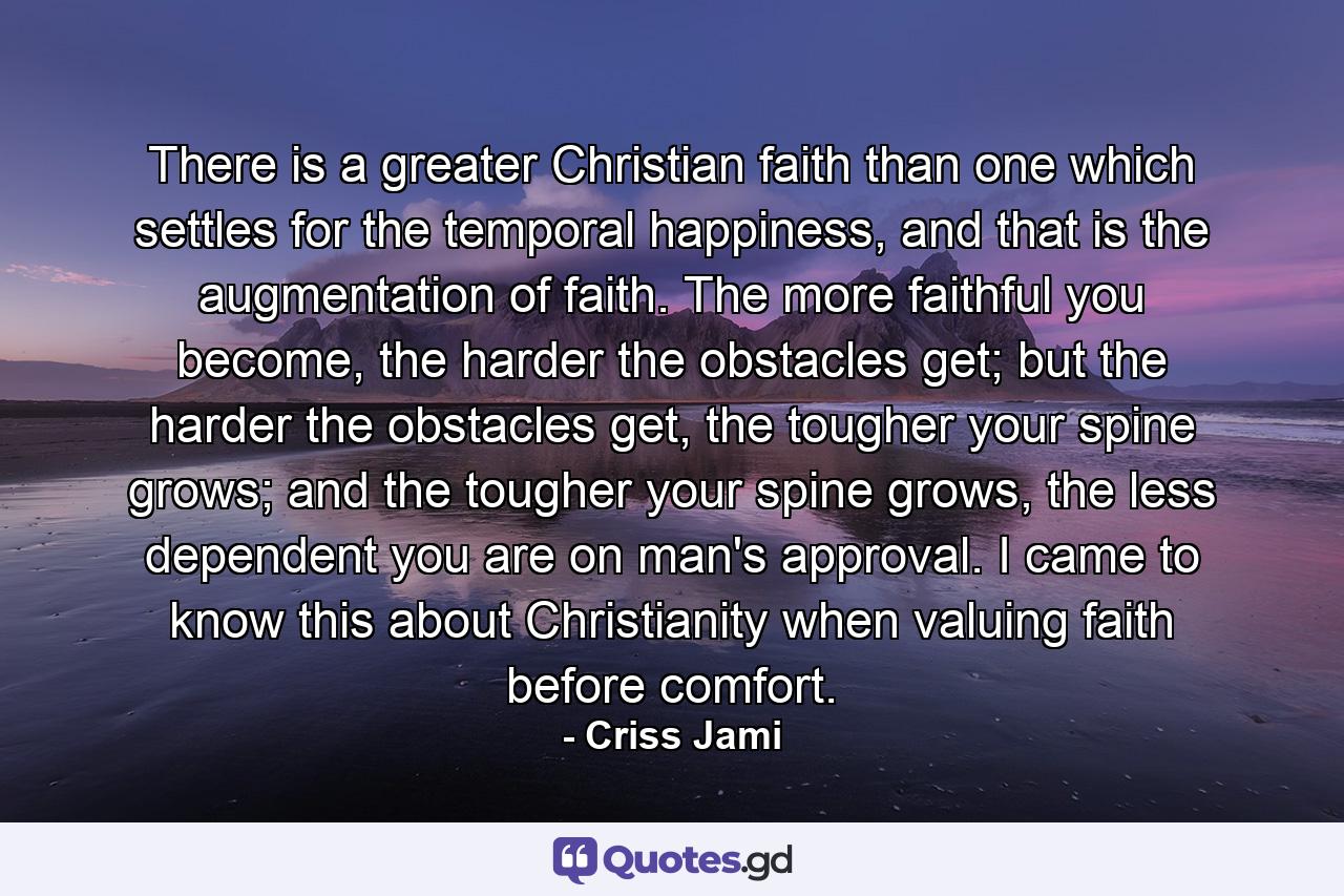 There is a greater Christian faith than one which settles for the temporal happiness, and that is the augmentation of faith. The more faithful you become, the harder the obstacles get; but the harder the obstacles get, the tougher your spine grows; and the tougher your spine grows, the less dependent you are on man's approval. I came to know this about Christianity when valuing faith before comfort. - Quote by Criss Jami